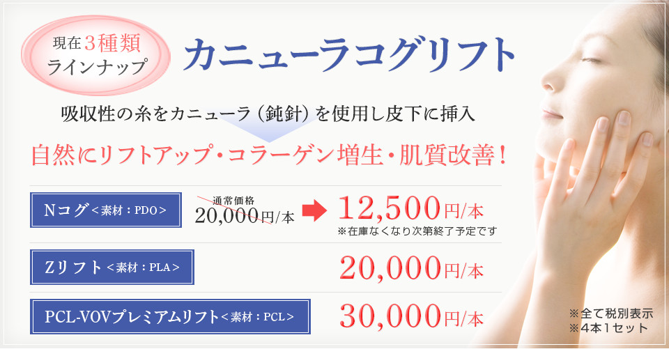 カニューラコグリフト現在3種類ラインナップ！吸収性の意図をカニューラ（鈍針）を使用し皮下に挿入→自然にリフトアップ・コラーゲン増生・肌質改善！Nコグ＜素材：PDO＞　20,000円/本→12,500/本　※在庫がなくなり次第終了予定、Zリフト＜素材：PLA＞　20,000円/本、PCL-VOVプレミアムリフト＜素材：PDO＞　30,000円/本 ※4本1セット
